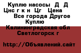 Куплю насосы 1Д, Д, Цнс(г,к,н) Цг › Цена ­ 10 000 - Все города Другое » Куплю   . Калининградская обл.,Светлогорск г.